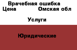 Врачебная ошибка. › Цена ­ 2 000 - Омская обл. Услуги » Юридические   